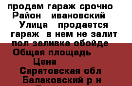 продам гараж срочно › Район ­ ивановский  › Улица ­ продается гараж, в нем не залит пол(заливка обойде › Общая площадь ­ 24 › Цена ­ 17 500 - Саратовская обл., Балаковский р-н, Балаково г. Недвижимость » Гаражи   
